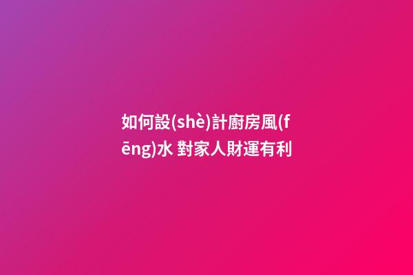 如何設(shè)計廚房風(fēng)水 對家人財運有利
